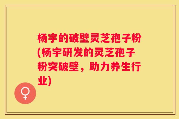 杨宇的破壁灵芝孢子粉(杨宇研发的灵芝孢子粉突破壁，助力养生行业)