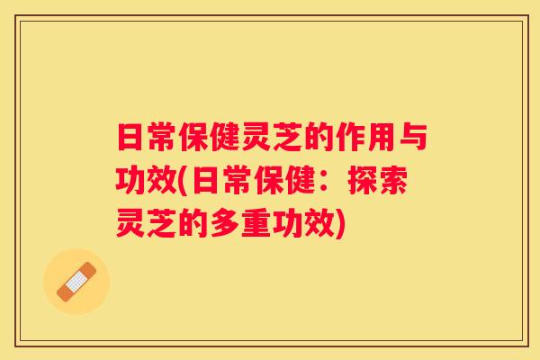 日常保健灵芝的作用与功效(日常保健:探索灵芝的多重功效) 日常保健灵芝的作用与功效(日常保健:探索灵芝的多重功效)