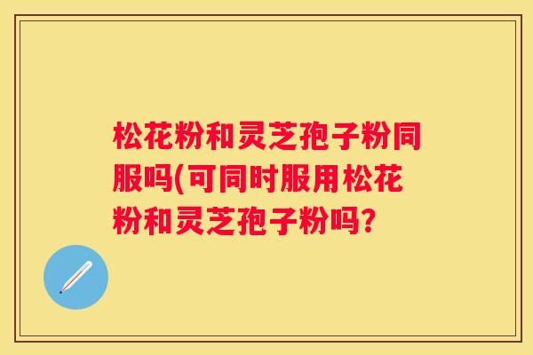 松花粉和灵芝孢子粉同服吗(可同时服用松花粉和灵芝孢子粉吗？