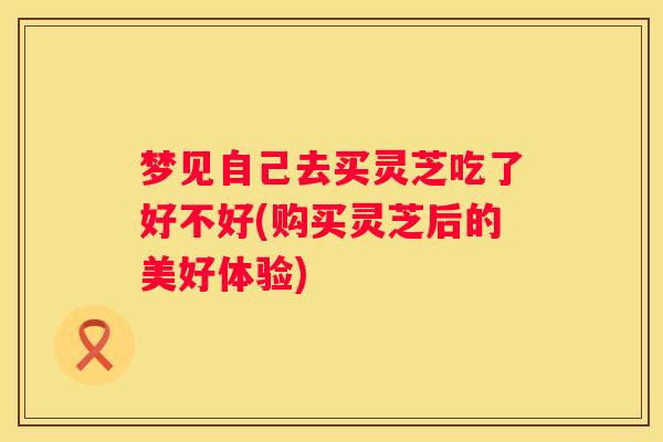 梦见自己去买灵芝吃了好不好(购买灵芝后的美好体验)