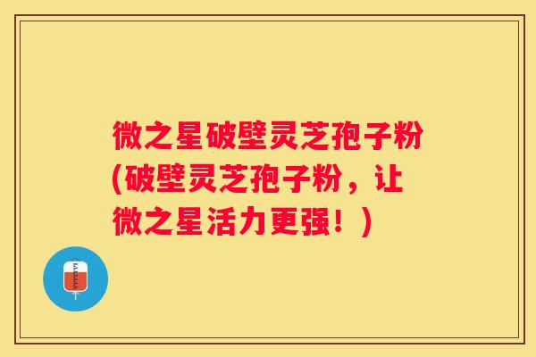 微之星破壁灵芝孢子粉(破壁灵芝孢子粉,让微之星活力更强!) 微之星破壁灵芝孢子粉(破壁灵芝孢子粉,让微之星活力更强!)