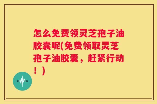 怎么免费领灵芝孢子油胶囊呢(免费领取灵芝孢子油胶囊，赶紧行动！)