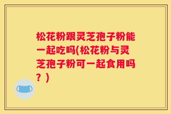 松花粉跟灵芝孢子粉能一起吃吗(松花粉与灵芝孢子粉可一起食用吗？)