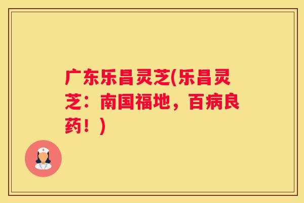 广东乐昌灵芝(乐昌灵芝：南国福地，百良药！)