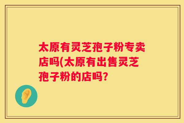 太原有灵芝孢子粉专卖店吗(太原有出售灵芝孢子粉的店吗? 太原有灵芝孢子粉专卖店吗(太原有出售灵芝孢子粉的店吗?