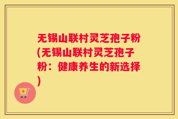 无锡山联村灵芝孢子粉(无锡山联村灵芝孢子粉：健康养生的新选择)