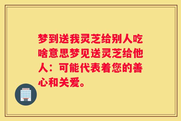 梦到送我灵芝给别人吃啥意思梦见送灵芝给他人：可能代表着您的善心和关爱。