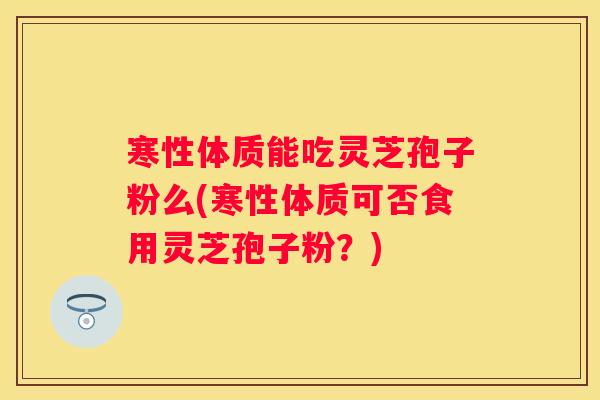 寒性体质能吃灵芝孢子粉么(寒性体质可否食用灵芝孢子粉？)