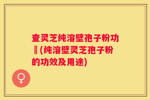 查灵芝纯溶壁孢子粉功効(纯溶壁灵芝孢子粉的功效及用途)