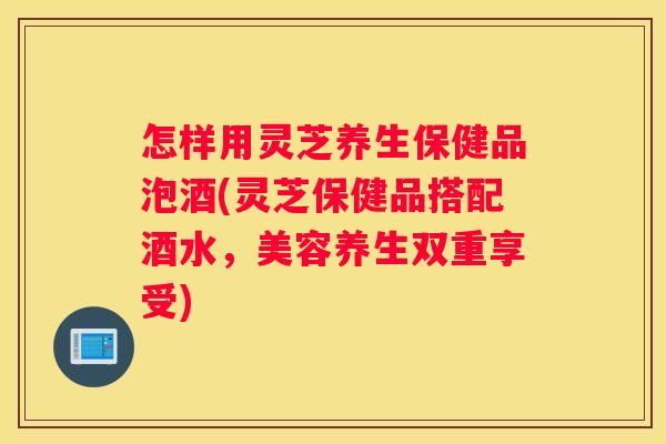 怎样用灵芝养生保健品泡酒(灵芝保健品搭配酒水，美容养生双重享受)
