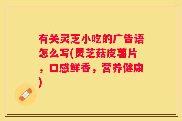 有关灵芝小吃的广告语怎么写(灵芝菇皮薯片，口感鲜香，营养健康)