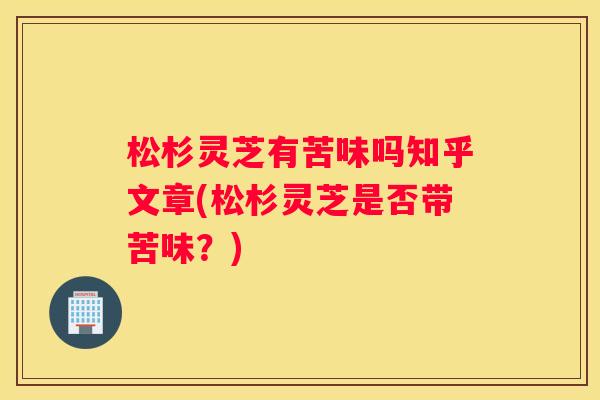 松杉灵芝有苦味吗知乎文章(松杉灵芝是否带苦味？)