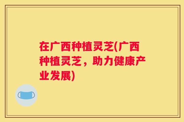 在广西种植灵芝(广西种植灵芝，助力健康产业发展)
