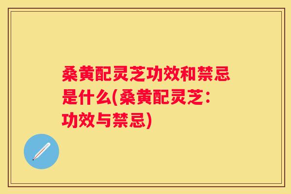 桑黄配灵芝功效和禁忌是什么(桑黄配灵芝：功效与禁忌)