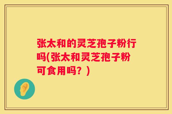 张太和的灵芝孢子粉行吗(张太和灵芝孢子粉可食用吗？)