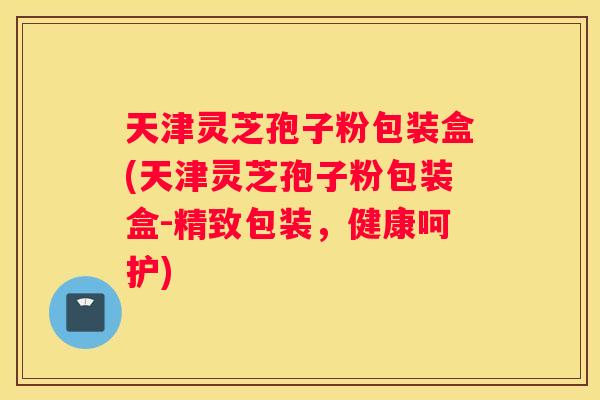 天津灵芝孢子粉包装盒(天津灵芝孢子粉包装盒-精致包装，健康呵护)