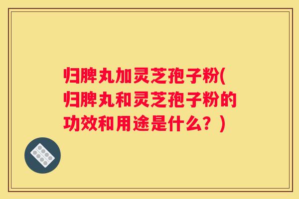 归脾丸加灵芝孢子粉(归脾丸和灵芝孢子粉的功效和用途是什么？)