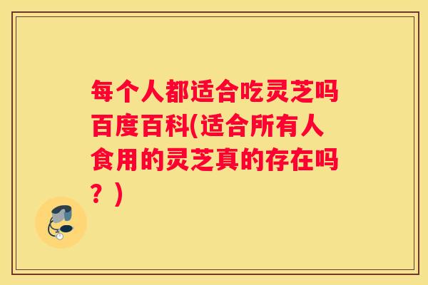 每个人都适合吃灵芝吗百度百科(适合所有人食用的灵芝真的存在吗？)