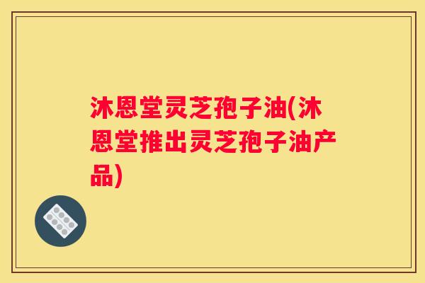 沐恩堂灵芝孢子油(沐恩堂推出灵芝孢子油产品)