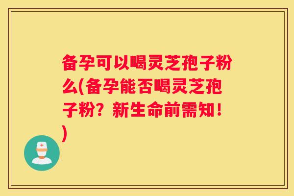 备孕可以喝灵芝孢子粉么(备孕能否喝灵芝孢子粉？新生命前需知！)
