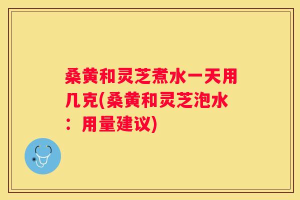 桑黄和灵芝煮水一天用几克(桑黄和灵芝泡水：用量建议)