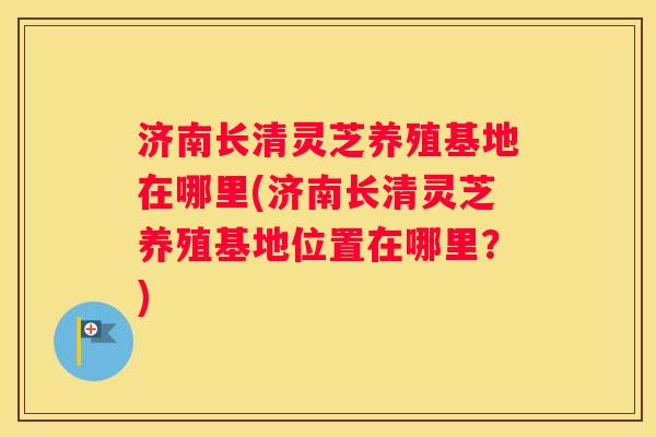 济南长清灵芝养殖基地在哪里(济南长清灵芝养殖基地位置在哪里?) 济南长清灵芝养殖基地在哪里(济南长清灵芝养殖基地位置在哪里?)