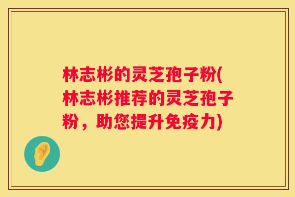 林志彬的灵芝孢子粉(林志彬推荐的灵芝孢子粉，助您提升免疫力)