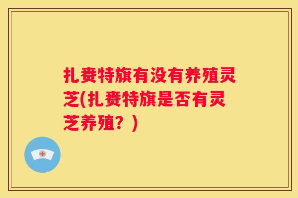 扎赉特旗有没有养殖灵芝(扎赉特旗是否有灵芝养殖？)