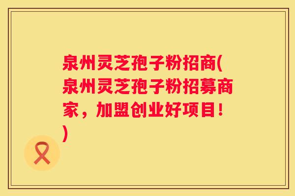 泉州灵芝孢子粉招商(泉州灵芝孢子粉招募商家，加盟创业好项目！)