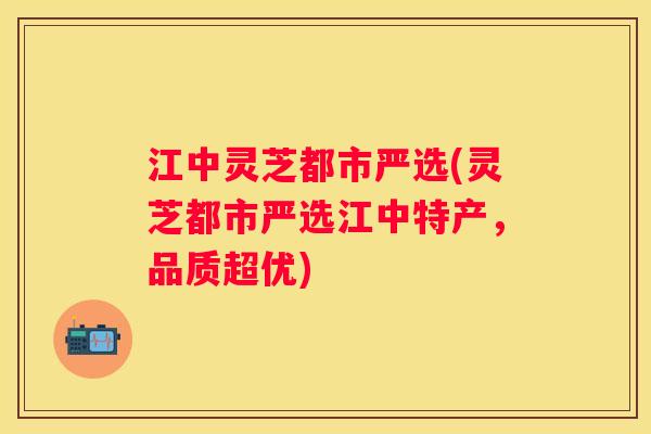 江中灵芝都市严选(灵芝都市严选江中特产,品质超优) 江中灵芝都市严选(灵芝都市严选江中特产,品质超优)