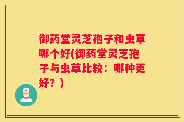御药堂灵芝孢子和虫草哪个好(御药堂灵芝孢子与虫草比较：哪种更好？)
