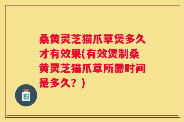 桑黄灵芝猫爪草煲多久才有效果(有效煲制桑黄灵芝猫爪草所需时间是多久?) 桑黄灵芝猫爪草煲多久才有效果(有效煲制桑黄灵芝猫爪草所需时间是多久?)