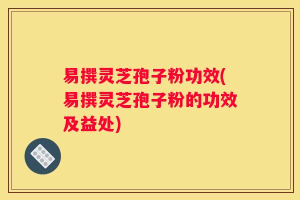 易撰灵芝孢子粉功效(易撰灵芝孢子粉的功效及益处)