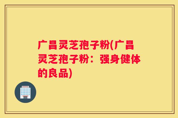广昌灵芝孢子粉(广昌灵芝孢子粉：强身健体的良品)