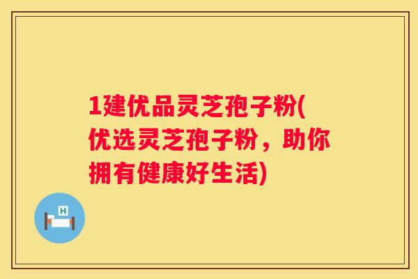 1建优品灵芝孢子粉(优选灵芝孢子粉，助你拥有健康好生活)