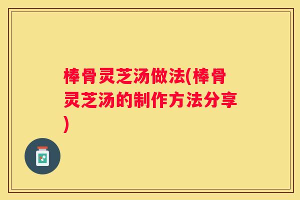 棒骨灵芝汤做法(棒骨灵芝汤的制作方法分享) 棒骨灵芝汤做法(棒骨灵芝汤的制作方法分享)
