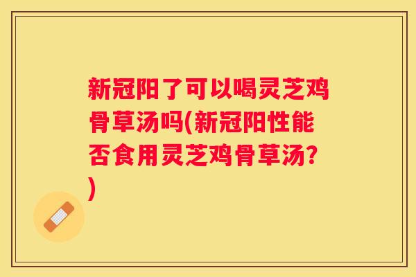 新冠阳了可以喝灵芝鸡骨草汤吗(新冠阳性能否食用灵芝鸡骨草汤？)