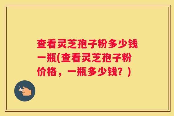 查看灵芝孢子粉多少钱一瓶(查看灵芝孢子粉价格，一瓶多少钱？)