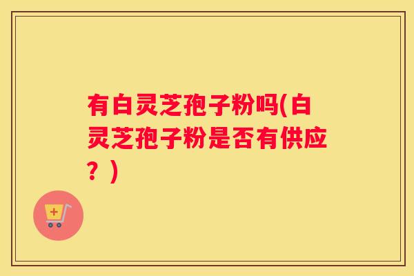 有白灵芝孢子粉吗(白灵芝孢子粉是否有供应？)