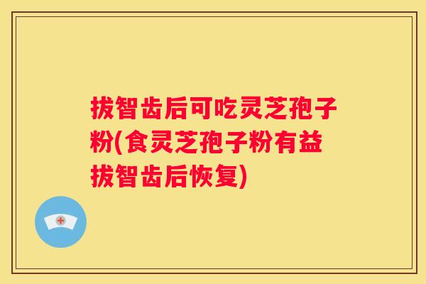 拔智齿后可吃灵芝孢子粉(食灵芝孢子粉有益拔智齿后恢复)