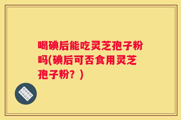 喝碘后能吃灵芝孢子粉吗(碘后可否食用灵芝孢子粉？)