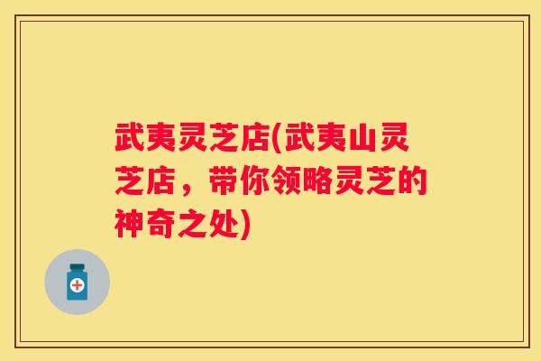 武夷灵芝店(武夷山灵芝店，带你领略灵芝的神奇之处)