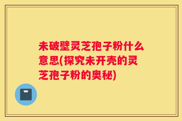 未破壁灵芝孢子粉什么意思(探究未开壳的灵芝孢子粉的奥秘) 未破壁灵芝孢子粉什么意思(探究未开壳的灵芝孢子粉的奥秘)