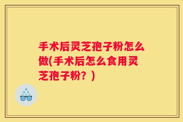 手术后灵芝孢子粉怎么做(手术后怎么食用灵芝孢子粉？)