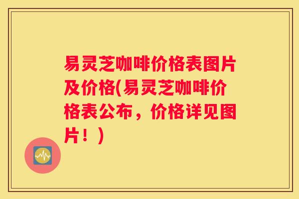 易灵芝咖啡价格表图片及价格(易灵芝咖啡价格表公布，价格详见图片！)