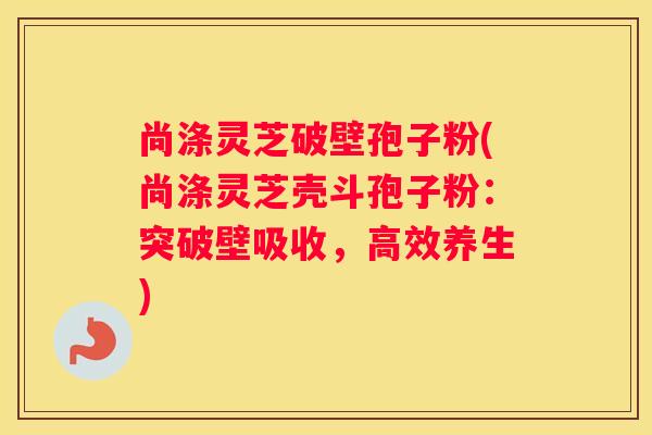 尚涤灵芝破壁孢子粉(尚涤灵芝壳斗孢子粉：突破壁吸收，高效养生)
