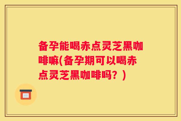 备孕能喝赤点灵芝黑咖啡嘛(备孕期可以喝赤点灵芝黑咖啡吗？)