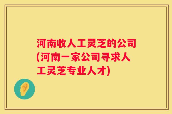 河南收人工灵芝的公司(河南一家公司寻求人工灵芝专业人才)