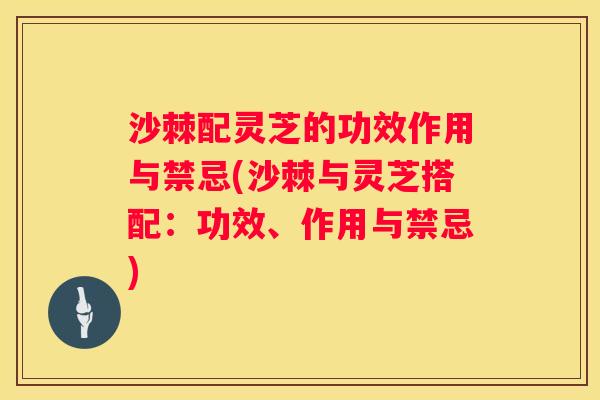 沙棘配灵芝的功效作用与禁忌(沙棘与灵芝搭配：功效、作用与禁忌)