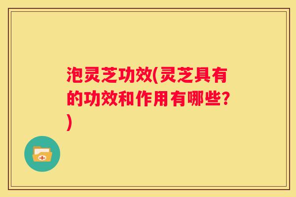 泡灵芝功效(灵芝具有的功效和作用有哪些?) 泡灵芝功效(灵芝具有的功效和作用有哪些?)